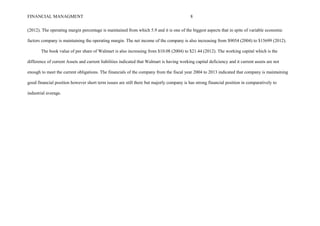 FINANCIAL MANAGMENT 8
(2012). The operating margin percentage is maintained from which 5.9 and it is one of the biggest aspects that in spite of variable economic
factors company is maintaining the operating margin. The net income of the company is also increasing from $9054 (2004) to $15699 (2012).
The book value of per share of Walmart is also increasing from $10.08 (2004) to $21.44 (2012). The working capital which is the
difference of current Assets and current liabilities indicated that Walmart is having working capital deficiency and it current assets are not
enough to meet the current obligations. The financials of the company from the fiscal year 2004 to 2013 indicated that company is maintaining
good financial position however short term issues are still there but majorly company is has strong financial position in comparatively to
industrial average.
 