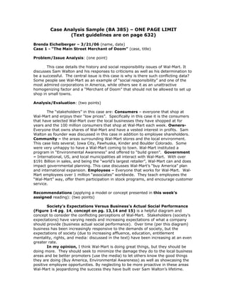 Case Analysis Sample (BA 385) – ONE PAGE LIMIT
(Text guidelines are on page 632)
Brenda Eichelberger – 3/21/06 (name, date)
Case 1 - “The Main Street Merchant of Doom” (case, title)
Problem/Issue Analysis: (one point)
This case details the history and social responsibility issues of Wal-Mart. It
discusses Sam Walton and his responses to criticisms as well as his determination to
be a successful. The central issue is this case is why is there such conflicting data?
Some people see Wal-Mart as an example of “social responsibility” and one of the
most admired corporations in America, while others see it as an unattractive
homogenizing factor and a “Merchant of Doom” that should not be allowed to set up
shop in small towns.
Analysis/Evaluation: (two points)
The “stakeholders” in this case are: Consumers – everyone that shop at
Wal-Mart and enjoys their “low prices”. Specifically in this case it is the consumers
that have selected Wal-Mart over the local businesses they have shopped at for
years and the 100 million consumers that shop at Wal-Mart each week. Owners-
Everyone that owns shares of Wal-Mart and have a vested interest in profits. Sam
Walton as founder was discussed in this case in addition to employee shareholders.
Community – the areas surrounding Wal-Mart stores and the local environment.
This case lists several; Iowa City, Pawhuska, Kinder and Boulder Colorado. Some
were very unhappy to have a Wal-Mart coming to town. Wal-Mart instituted a
program in “Environmental Awareness” and offered to “build green”. Government
– International, US, and local municipalities all interact with Wal-Mart. With over
$191 Billion in sales, and being the “world’s largest retailer”, Wal-Mart can and does
impact governmental planning. This case discusses Wal-Mart’s “buy America” plan
and international expansion. Employees – Everyone that works for Wal-Mart. Wal-
Mart employees over 1 million “associates” worldwide. They teach employees the
“Wal-Mart” way, offer them participation in stock programs, and encourage customer
service.
Recommendations (applying a model or concept presented in this week’s
assigned reading): (two points)
Society’s Expectations Versus Business’s Actual Social Performance
(Figure 1-4 pg. 14, concept on pg. 13,14 and 15) is a helpful diagram and
concept to consider the conflicting perceptions of Wal-Mart. Stakeholders (society’s
expectations) have varying needs and increasing expectations of what a company
should provide (business actual social performance). Over time (per this diagram)
business has been increasingly responsive to the demands of society, but the
expectations of society (due to increasing affluence, education, entitlement
mentality, rights, and media: discussed in the text) have been increasing at an even
greater rate.
In my opinion, I think Wal-Mart is doing great things, but they should be
doing more. They should seek to minimize the damage they do to the local business
areas and be better promoters (use the media) to let others know the good things
they are doing (Buy America, Environmental Awareness) as well as showcasing the
positive employee opportunities. By neglecting to be more proactive in these areas
Wal-Mart is jeopardizing the success they have built over Sam Walton’s lifetime.
 
