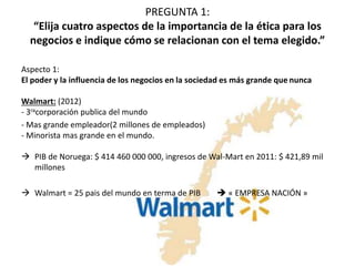 PREGUNTA 1: 
“Elija cuatro aspectos de la importancia de la ética para los 
negocios e indique cómo se relacionan con el tema elegido.” 
Aspecto 1: 
El poder y la influencia de los negocios en la sociedad es más grande que nunca 
Walmart: (2012) 
- 3racorporación publica del mundo 
- Mas grande empleador(2 millones de empleados) 
- Minorista mas grande en el mundo. 
 PIB de Noruega: $ 414 460 000 000, ingresos de Wal-Mart en 2011: $ 421,89 mil 
millones 
 Walmart = 25 pais del mundo en terma de PIB  « EMPRESA NACIÓN » 
 