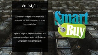 Aquisição 
A Walmart compra diretamente ao produtor, ultrapassando barreiras de intermediários; 
Apenas negocia preços e finaliza a sua compra quando se sente satisfeita com um preço baixo competidor;  