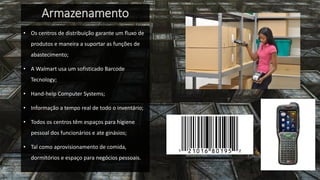 Armazenamento 
•Os centros de distribuição garante um fluxo de produtos e maneira a suportar as funções de abastecimento; 
•A Walmart usa um sofisticado Barcode Tecnology; 
•Hand-help Computer Systems; 
•Informação a tempo real de todo o inventário; 
•Todos os centros têm espaços para higiene pessoal dos funcionários e ate ginásios; 
•Tal como aprovisionamento de comida, dormitórios e espaço para negócios pessoais.  