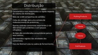Distribuição 
Característica mais importante e a rápida resposta do sistema de distribuição; 
Mais de 3,500 companhias de camiões; 
2 dias de entrega, para uma semana de reabastecimento de prateleiras; 
Apenas contrata camionistas experientes (+ de 400 mil km sem acidentes e com poucas infrações); 
As lojas são consideradas consumidoras para os seus centros; 
São mantidos registos das atividades dos camionistas; 
Foco da Walmart esta na cadeia de fornecimento; 
Pushing Products 
Cliente 
Cliente 
Pull Products  
