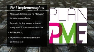 PME Implementações 
•Alto nível de Eficiência na “delivery” do produto ao cliente; 
•Controlo de Stocks com sistemas adequados á empresa em questão; 
•Pull Products; 
•Implementação de Sistemas de Comunicação;  