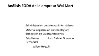 Análisis FODA de la empresa Wal Mart
Administración de sistemas informáticos -
Materia: negociación en tecnología y
planeación en las organizaciones
Estudiantes: Juan Gabriel Oquendo
Hernández
Wilder Holguín
 