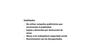 Debilidades
- No utilizar campañas publicitarias que
incrementen la publicidad.
- Sujeto a demandas por destrucción de
zonas
- Abuso a los trabajadores (seguridad social)
- Discriminación con los discapacitados.
 