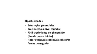 Oportunidades
- Estrategias gerenciales
- Crecimiento a nivel mundial
- Fácil crecimiento en el mercado
(donde quiera iniciar)
- Hacer aventuras continuas con otras
firmas de negocio.
 