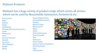 Walmart Products:
Walmart has a huge variety of product range which covers all sectors
which can be used by Households, businesses, Factories & etc.
Auto & Tires
Baby
Beauty
Books
Cell Phones
Clothing, Shoes & Accessories
Crafts
Electronics
Food
Grocery Delivery
Funeral
Furniture
Gift & Registry
Health
Home
Home Improvement
Household Essentials
Jewelry
Money Center
Movies & TV
Music
Office
Party & Occasions
Patio & Garden
Pets
Pharmacy
Photo Center
Sports, Fitness & Outdoors
Stock Up Center
Toys
Video Games
 