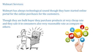 Walmart Services:
Walmart has always technological sound though they have started online
portal for the online purchases for the customers.
Though they are bulk buyer they purchase products at very cheap rate
and they sale it to consumers also very reasonable rate as compare to
others.
 