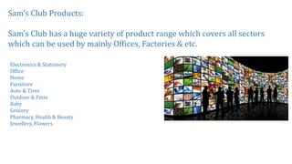 Sam’s Club Products:
Sam’s Club has a huge variety of product range which covers all sectors
which can be used by mainly Offices, Factories & etc.
Electronics & Stationery
Office
Home
Furniture
Auto & Tires
Outdoor & Patio
Baby
Grocery
Pharmacy, Health & Beauty
Jewellery, Flowers
 