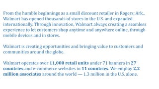 From the humble beginnings as a small discount retailer in Rogers, Ark.,
Walmart has opened thousands of stores in the U.S. and expanded
internationally. Through innovation, Walmart always creating a seamless
experience to let customers shop anytime and anywhere online, through
mobile devices and in stores.
Walmart is creating opportunities and bringing value to customers and
communities around the globe.
Walmart operates over 11,000 retail units under 71 banners in 27
countries and e-commerce websites in 11 countries. We employ 2.2
million associates around the world — 1.3 million in the U.S. alone.
 