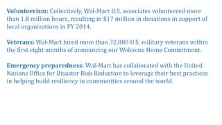 Volunteerism: Collectively, Wal-Mart U.S. associates volunteered more
than 1.8 million hours, resulting in $17 million in donations in support of
local organizations in FY 2014.
Veterans: Wal-Mart hired more than 32,000 U.S. military veterans within
the first eight months of announcing our Welcome Home Commitment.
Emergency preparedness: Wal-Mart has collaborated with the United
Nations Office for Disaster Risk Reduction to leverage their best practices
in helping build resiliency in communities around the world.
 