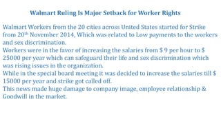 Walmart Ruling Is Major Setback for Worker Rights
Walmart Workers from the 20 cities across United States started for Strike
from 20th November 2014, Which was related to Low payments to the workers
and sex discrimination.
Workers were in the favor of increasing the salaries from $ 9 per hour to $
25000 per year which can safeguard their life and sex discrimination which
was rising issues in the organization.
While in the special board meeting it was decided to increase the salaries till $
15000 per year and strike got called off.
This news made huge damage to company image, employee relationship &
Goodwill in the market.
 