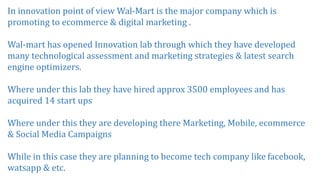 In innovation point of view Wal-Mart is the major company which is
promoting to ecommerce & digital marketing .
Wal-mart has opened Innovation lab through which they have developed
many technological assessment and marketing strategies & latest search
engine optimizers.
Where under this lab they have hired approx 3500 employees and has
acquired 14 start ups
Where under this they are developing there Marketing, Mobile, ecommerce
& Social Media Campaigns
While in this case they are planning to become tech company like facebook,
watsapp & etc.
 