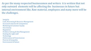 As per the many respected businessmen and writers it is written that not
only outward elements will be affecting the businesses in future but
internal environment like, Raw material, employees and many more will be
the challenges.
Integrity
Cash, Borrowing & Resource Management
Increased selection & Competition
Marketing & Customer loyalty
Uncertainty
Regulation
Problem Solving & Risk Management
Finding the right staff
Technology
Politicization & Protectionism
Poverty & Inequality
Environment & Nature
 