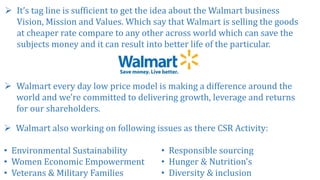  It’s tag line is sufficient to get the idea about the Walmart business
Vision, Mission and Values. Which say that Walmart is selling the goods
at cheaper rate compare to any other across world which can save the
subjects money and it can result into better life of the particular.
 Walmart every day low price model is making a difference around the
world and we're committed to delivering growth, leverage and returns
for our shareholders.
 Walmart also working on following issues as there CSR Activity:
• Environmental Sustainability
• Women Economic Empowerment
• Veterans & Military Families
• Responsible sourcing
• Hunger & Nutrition's
• Diversity & inclusion
 