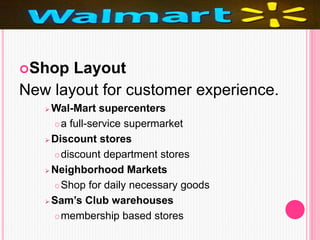 Shop Layout
New layout for customer experience.
 Wal-Mart supercenters
a full-service supermarket
 Discount stores
discount department stores
 Neighborhood Markets
Shop for daily necessary goods
 Sam’s Club warehouses
membership based stores
 