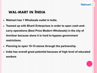 WAL-MART IN INDIA
Walmart has 1 Wholesale outlet in India.
Teamed up with Bharti Enterprises in order to open cash-and-
carry operations (Best Price Modern Wholesale) in the city of
Amritsar because alone it is hard to bypass government
restrictions.
Planning to open 10-15 stores through the partnership.
India has overall great potential because of high level of educated
workers
 