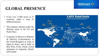 GLOBAL PRESENCE
• It has over 11,000 stores in 27
countries, under a total 55
different banners.
• The company operates under the
Walmart name in the US and
Puerto Rico.
• It operates in Mexico as Walmart
de Méxicoy Centroamérica, in
the United Kingdom as Asda, in
Japan as Seiyu, and in India as
Best Price. It has wholly owned
operations in Argentina, Brazil,
and Canada.
 