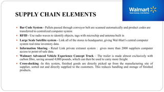 SUPPLY CHAIN ELEMENTS
 Bar Code System - Pallets passed through conveyor belt are scanned automatically and product codes are
transferred to centralized computer system
 RFID - Use radio waves to identify objects, tags with microchip and antenna built in
 Large Scale Satellite system - Link all of the stores to headquarter, giving Wal-Mart’s central computer
system real-time inventory data.
 Information Sharing - Retail Link private extranet system : gives more than 2000 suppliers computer
access to point-of-sale data.
 Walmart Advanced Vehicle Experience Concept Truck – The trailer is made almost exclusively with
carbon fibre, saving around 4,000 pounds, which can then be used to carry more freight.
 Cross-docking -In this system, finished goods are directly picked up from the manufacturing site of
supplier, sorted out and directly supplied to the customers. This reduces handling and storage of finished
products.
 