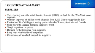SUPPLIERS
 The company uses the retail last-in, first-out (LIFO) method for the Wal-Mart stores
segment.
 Walmart imported 18 billion worth of goods from 5,000 Chinese suppliers in 2014
 Ranked as China’s 8 biggest trading partner ahead of Russia, Australia and Canada
 Used power to squeeze domestic suppliers’ profit
 Tough negotiator on prices
 Demand for bottom price from suppliers.
 Long term relationship with suppliers.
 Compliance of standard manual for suppliers
LOGISTICS AT WALMART
 