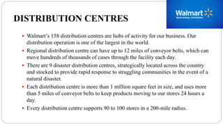 DISTRIBUTION CENTRES
 Walmart’s 158 distribution centres are hubs of activity for our business. Our
distribution operation is one of the largest in the world.
 Regional distribution centre can have up to 12 miles of conveyor belts, which can
move hundreds of thousands of cases through the facility each day.
 There are 9 disaster distribution centres, strategically located across the country
and stocked to provide rapid response to struggling communities in the event of a
natural disaster.
 Each distribution centre is more than 1 million square feet in size, and uses more
than 5 miles of conveyor belts to keep products moving to our stores 24 hours a
day.
 Every distribution centre supports 90 to 100 stores in a 200-mile radius.
 