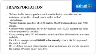 TRANSPORTATION
• Walmart is able to move goods to and from distribution centers because we
maintain a private fleet of trucks and a skilled staff of
• truck drivers.
• Walmart logistics has a fleet of 6,500 tractors, 55,000 trailers and more than 7,000
drivers.
• Company hired experienced drivers having more than 300,000 accident free miles
with no major traffic violation.
• Every year they drive 700 million miles to make millions of deliveries to our stores
and clubs.
• Each driver averages around 100,000 miles annually—that’s like driving around
the world 4 times!
• Drivers follow the most efficient routes to their destinations, and work to minimize
the number of “empty miles” they drive
 