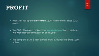 PROFIT
 Wal-Mart has opened more than 3,029 "supercentres'" since 2012
alone.
 The CEO of Wal-Mart makes more in a single hour than a full-time
Wal-Mart associate makes in an entire year.
 The company owns a fleet of more than 6,500 tractors and 55,000
trailers
 
