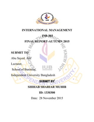 INTERNATIONAL MANAGEMENT
INB-303
FINAL REPORT-AUTUMN 2015
SUBMIT TO
Abu Sayed. Arif
Lecturer,
School of Business,
Independent University Bangladesh
SUBMIT BY
SHIHAB SHARIAR MUHIB
ID: 1330300
Date: 28 November 2015
 