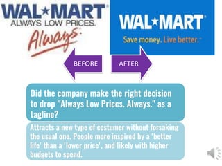Did the company make the right decision
to drop "Always Low Prices. Always." as a
tagline?
Attracts a new type of costumer without forsaking
the usual one. People more inspired by a 'better
life' than a 'lower price', and likely with higher
budgets to spend.
BEFORE AFTER
 