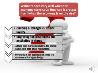 • Building a stronger customer
loyalty.
• Improving the cleanliness and
aesthetics in stores
• Adding even more amenities to the stores:
banks, fast-food chain restaurants.
• Developing a new business unit aimed to a
customer with a higher budget.
Walmart does very well when the
economy turns sour. How can it protect
itself when the economy is on the rise?
 