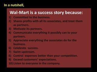 Wal-Mart is a success story because:
1) Committed to the business.
2) Shares profits with all its associates, and treat them
as partners.
3) Motivate its partners.
4) Communicate everything it possibly can to your
partners.
5) Appreciate everything the associates do for the
business.
6) Celebrate success.
7) Swim upstream.
8) Control expenses better than your competition.
9) Exceed customers’ expectations.
10) Listen to everyone in the company.
In a nutshell,
 