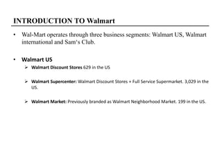 INTRODUCTION TO Walmart
• Wal-Mart operates through three business segments: Walmart US, Walmart
international and Sam‘s Club.
• Walmart US
 Walmart Discount Stores 629 in the US
 Walmart Supercenter: Walmart Discount Stores + Full Service Supermarket. 3,029 in the
US.
 Walmart Market: Previously branded as Walmart Neighborhood Market. 199 in the US.
 