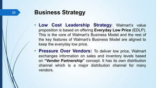 Business Strategy
• Low Cost Leadership Strategy: Walmart’s value
proposition is based on offering Everyday Low Price (EDLP).
This is the core of Walmart’s Business Model and the rest of
the key features of Walmart’s Business Model are aligned to
keep the everyday low price.
• Pressure Over Vendors: To deliver low price, Walmart
exchanges information on sales and inventory levels based
on “Vendor Partnership” concept. It has its own distribution
channel which is a major distribution channel for many
vendors.
26
 