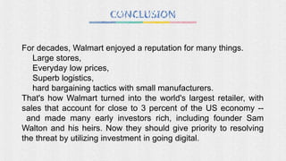 For decades, Walmart enjoyed a reputation for many things.
Large stores,
Everyday low prices,
Superb logistics,
hard bargaining tactics with small manufacturers.
That's how Walmart turned into the world's largest retailer, with
sales that account for close to 3 percent of the US economy --
and made many early investors rich, including founder Sam
Walton and his heirs. Now they should give priority to resolving
the threat by utilizing investment in going digital.
 