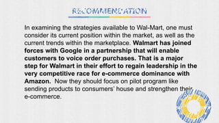 In examining the strategies available to Wal-Mart, one must
consider its current position within the market, as well as the
current trends within the marketplace. Walmart has joined
forces with Google in a partnership that will enable
customers to voice order purchases. That is a major
step for Walmart in their effort to regain leadership in the
very competitive race for e-commerce dominance with
Amazon. Now they should focus on pilot program like
sending products to consumers’ house and strengthen their
e-commerce.
 