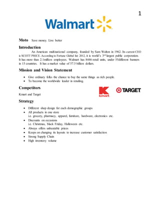 1
Moto Save money. Live better
Introduction
An American multinational company, founded by Sam Walton in 1962. Its current CEO
is SCOTT PRICE. According to Fortune Global list 2012, it is world’s 3rd largest public corporation.
It has more than 2.1million employees. Walmart has 8446 retail units, under 55different banners
in 15 countries. It has a market value of 57.5 billion dollars.
Mission and Vision Statement
Give ordinary folks the chance to buy the same things as rich people.
To become the worldwide leader in retailing.
Competitors
Kmart and Target
Strategy
Different shop design for each demographic groups
All products in one store
i.e. grocery, pharmacy, apparel, furniture, hardware, electronics etc.
Discounts on occasions
i.e. Christmas, black Friday, Halloween etc.
Always offers unbeatable prices
Keeps on changing its layouts to increase customer satisfaction
Strong Supply Chain
High inventory volume