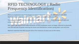 RFID TECHNOLOGY ( Radio
Frequency Identification)
Efforts to implement new technologies to reduce cost and increase the efficiency in July 2003
Walmart asked its top hundred suppliers to be RFID compliant by January 2005.
The company believe that this replacement would reduce its supply chain management cost and
enhance efficiency.
WAL*MART Because of the implementation of RFID employees were no longer required to physically
scan the barcode of goods entering the stores and distribution centers saving labor cost and time.
Walmart expected that RFID would reduce the instances of stock outs at the stores.
 