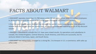 FACTS ABOUT WALMART
• WALMART operates more than 11,700 stores under 59 company names, with 2.3 million employees
in 28 countries around the world while managing an average of $32 billion in inventory.
• Over the past twenty years, Walmart has become the world’s largest and arguably most powerful
retailer with the highest sales per square foot, inventory turnover and operating profit of any discount
retailer.
• Walmart's investments outside the U.S. have seen mixed results. Its operations and subsidiaries in
Canada, the United Kingdom, Central America, South America, and China are successful, but its
ventures failed in Germany, Japan, and South Korea.
• WALMART has indisputably emerged as a strong No. 2 to Amazon in U.S. e-commerce, with sales up
37% in 202
 