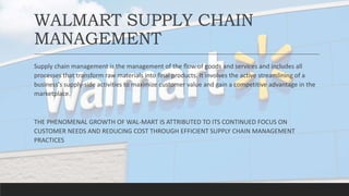 WALMART SUPPLY CHAIN
MANAGEMENT
Supply chain management is the management of the flow of goods and services and includes all
processes that transform raw materials into final products. It involves the active streamlining of a
business's supply-side activities to maximize customer value and gain a competitive advantage in the
marketplace.
THE PHENOMENAL GROWTH OF WAL-MART IS ATTRIBUTED TO ITS CONTINUED FOCUS ON
CUSTOMER NEEDS AND REDUCING COST THROUGH EFFICIENT SUPPLY CHAIN MANAGEMENT
PRACTICES
 