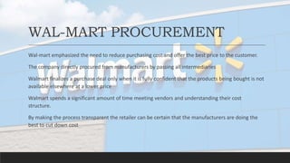 WAL-MART PROCUREMENT
Wal-mart emphasized the need to reduce purchasing cost and offer the best price to the customer.
The company directly procured from manufacturers by passing all intermediaries
Walmart finalizes a purchase deal only when it is fully confident that the products being bought is not
available elsewhere at a lower price
Walmart spends a significant amount of time meeting vendors and understanding their cost
structure.
By making the process transparent the retailer can be certain that the manufacturers are doing the
best to cut down cost
 