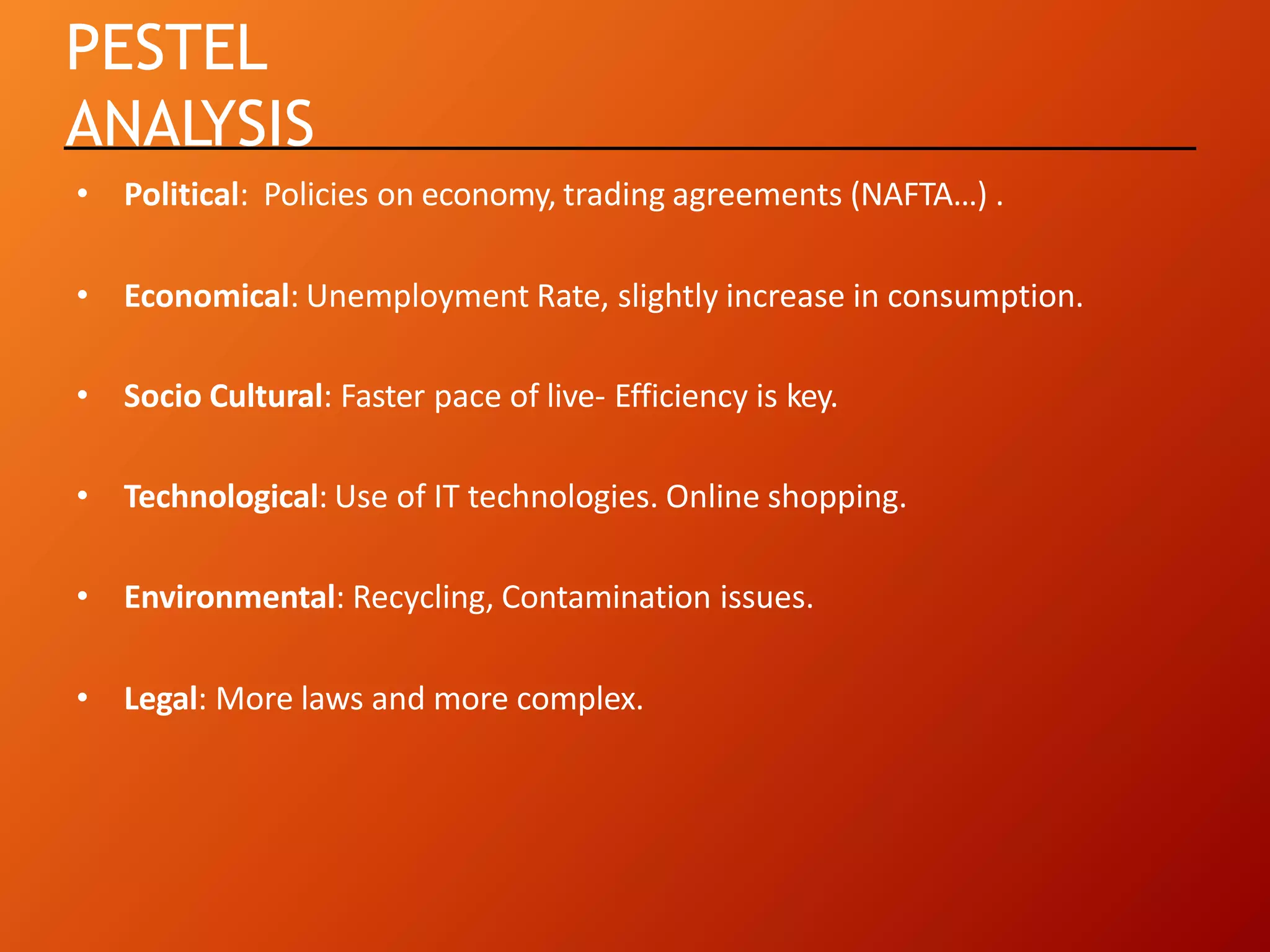 PESTEL
ANALYSIS
• Political: Policies on economy, trading agreements (NAFTA…) .
• Economical: Unemployment Rate, slightly increase in consumption.
• Socio Cultural: Faster pace of live- Efficiency is key.
• Technological: Use of IT technologies. Online shopping.
• Environmental: Recycling, Contamination issues.
• Legal: More laws and more complex.
 
