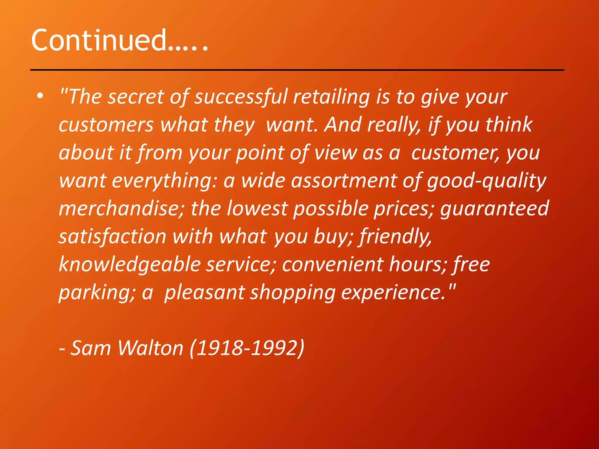 Continued…..
• "The secret of successful retailing is to give your
customers what they want. And really, if you think
about it from your point of view as a customer, you
want everything: a wide assortment of good-quality
merchandise; the lowest possible prices; guaranteed
satisfaction with what you buy; friendly,
knowledgeable service; convenient hours; free
parking; a pleasant shopping experience."
- Sam Walton (1918-1992)
 
