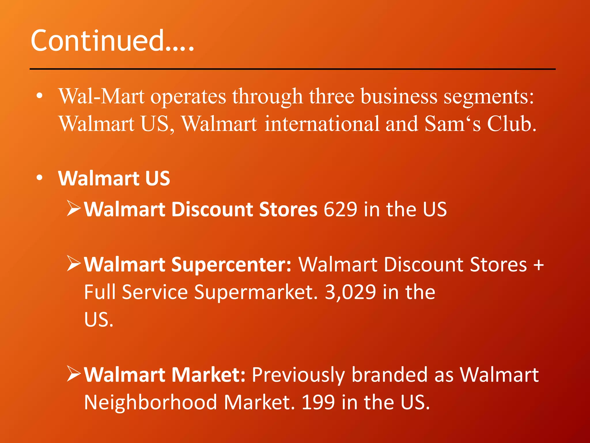 Continued….
• Wal-Mart operates through three business segments:
Walmart US, Walmart international and Sam‘s Club.
• Walmart US
Walmart Discount Stores 629 in the US
Walmart Supercenter: Walmart Discount Stores +
Full Service Supermarket. 3,029 in the
US.
Walmart Market: Previously branded as Walmart
Neighborhood Market. 199 in the US.
 
