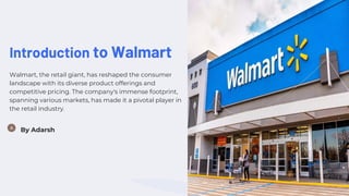 Introduction to Walmart
Walmart, the retail giant, has reshaped the consumer
landscape with its diverse product offerings and
competitive pricing. The company's immense footprint,
spanning various markets, has made it a pivotal player in
the retail industry.
By Adarsh
 