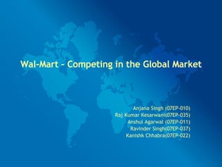 Wal-Mart – Competing in the Global Market Anjana Singh (07EP-010) Raj Kumar Kesarwani(07EP-035) Anshul Agarwal (07EP-011) Ravinder Singh(07EP-037) Kanishk Chhabra(07EP-022) 