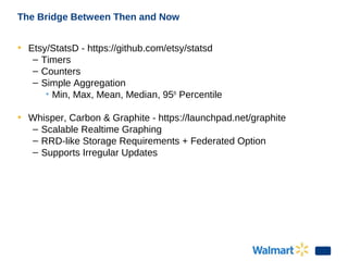 The Bridge Between Then and Now
• Etsy/StatsD - https://github.com/etsy/statsd
– Timers
– Counters
– Simple Aggregation
• Min, Max, Mean, Median, 95th
Percentile
• Whisper, Carbon & Graphite - https://launchpad.net/graphite
– Scalable Realtime Graphing
– RRD-like Storage Requirements + Federated Option
– Supports Irregular Updates
 