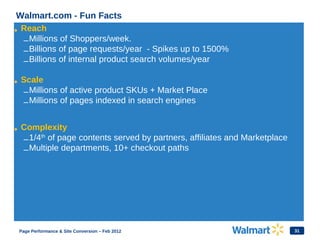 31
Walmart.com - Fun Facts
• Reach
–Millions of Shoppers/week.
–Billions of page requests/year - Spikes up to 1500%
–Billions of internal product search volumes/year
• Scale
–Millions of active product SKUs + Market Place
–Millions of pages indexed in search engines
• Complexity
–1/4th
of page contents served by partners, affiliates and Marketplace
–Multiple departments, 10+ checkout paths
Page Performance & Site Conversion – Feb 2012
 