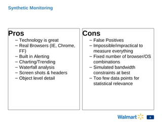 Synthetic Monitoring
Pros
– Technology is great
– Real Browsers (IE, Chrome,
FF)
– Built in Alerting
– Charting/Trending
– Waterfall analysis
– Screen shots & headers
– Object level detail
Cons
– False Positives
– Impossible/impractical to
measure everything
– Fixed number of browser/OS
combinations
– Simulated bandwidth
constraints at best
– Too few data points for
statistical relevance
6
 