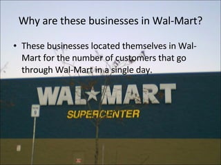 Why are these businesses in Wal-Mart? These businesses located themselves in Wal-Mart for the number of customers that go through Wal-Mart in a single day. 