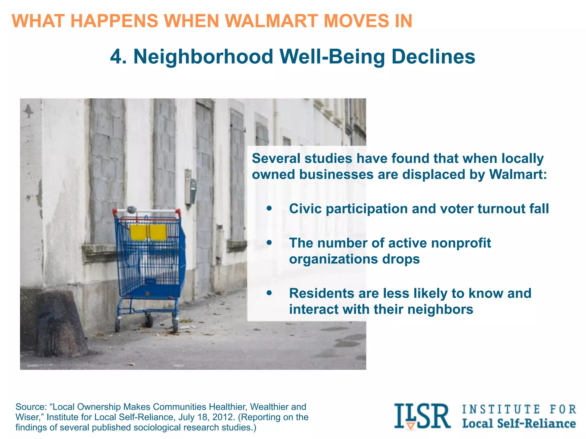 3. Money Leaves the Community
      As local retailers close, local suppliers and service providers, such as printers and
      accountants, see their revenue decline. Walmart has no need for these services.


     Additional Local Economic Activity Created for Every $1 Million in Sales

                                           Big-Box                      Local Retailers



                              $160,000


                                                                       $320,000

    $0                       $100,000                    $200,000           $300,000      $400,000



Source: “Thinking Outside the Box: A Report on Independent Merchants
and the Local Economy,” Civic Economics, 2009.
 